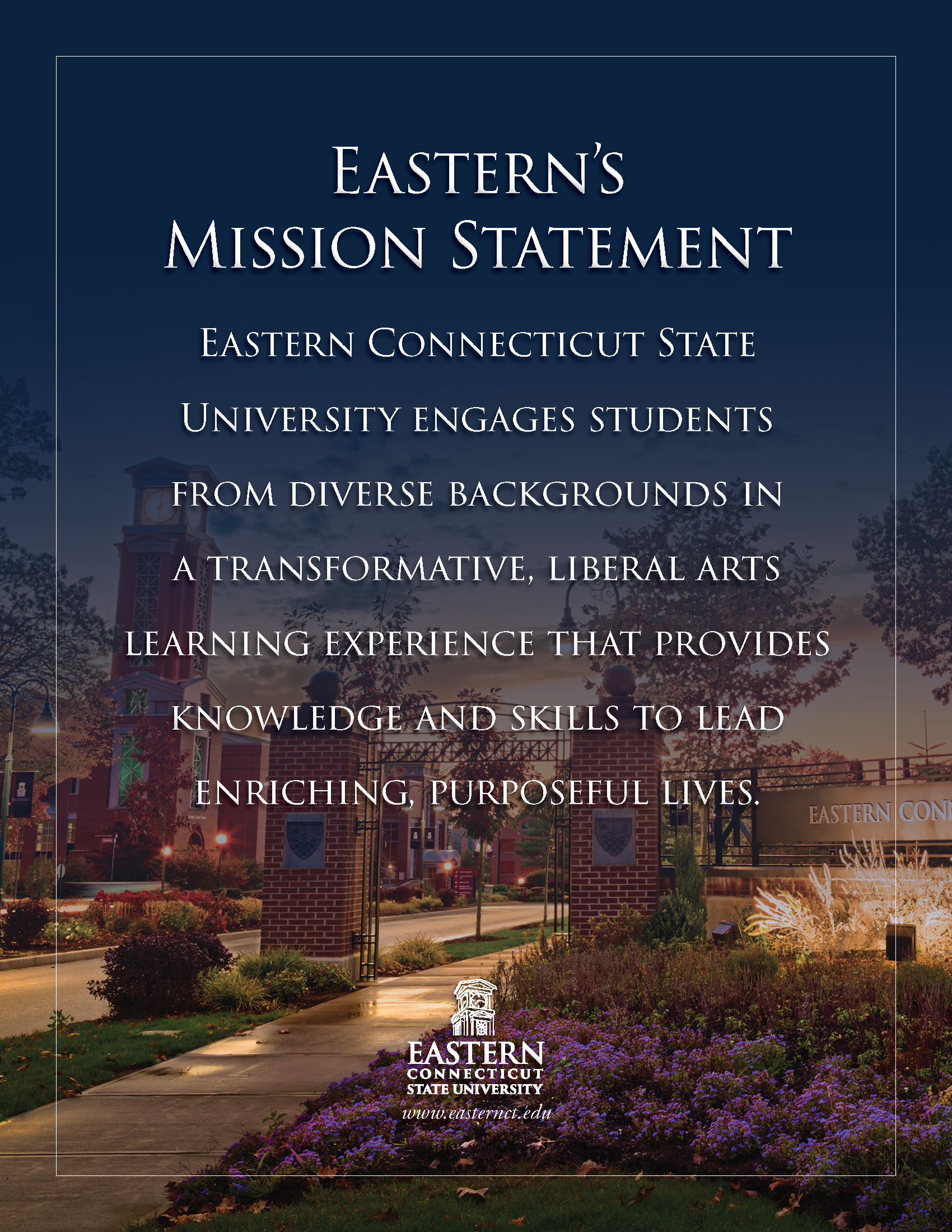 Eastern's Mission Statement - Eastern Connecticut State University engages students from diverse backgrounds in a transformative, liberal arts learning experience that provides knowledge and skills to lead enriching, purposeful lives.