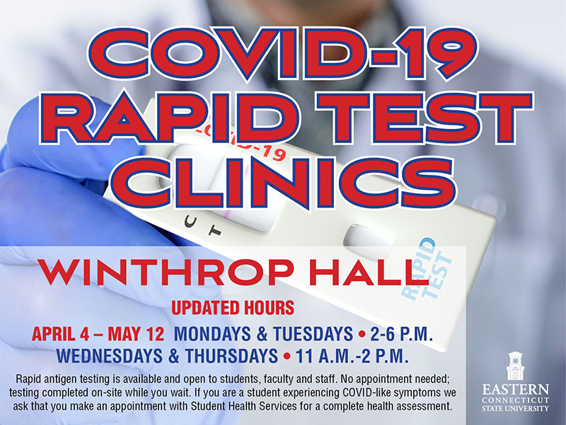 COVID-19 Rapid Test Clinics; Winthrop Hall, April 4 - May 12 Monday and Tuesdays 2-6PM; Wednesdays and Thursdays 11AM-2PM; Rapid antigen testing is available and open to students, faculty and staff. No appointment needed; testing completed on-site while you wait. If you are a student experiencing COVID-like symptoms we ask that you make an appointment with Student Health Services for a complete health assessment.