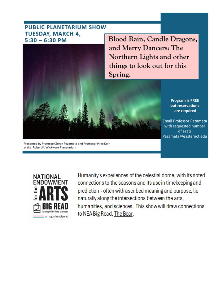 Public Planetarium Show, Tuesday March 4 5:30 - 6:30 p.m. | Presented by Professor Zoran Pazameta and Professor Mike Kerr at the Robert K. Wickware Planetarium | Blood Rain, Candle Dragons, and Merry Dancers: The Northern Lights and other things to look out for this Spring. | Program is FREE but reservations are required Email Professor Pazameta with requested number of seats zameta@easternct.edu | National Endowment for the Arts Big Read | Humanity's experiences of the celestial dome, with its noted connections to the seasons and its use in timekeeping and prediction - often with ascribed meaning and purpose, lie naturally along the intersections between the arts, humanities, and scienæs. This show will draw connections to NEA Big Read, The Bear