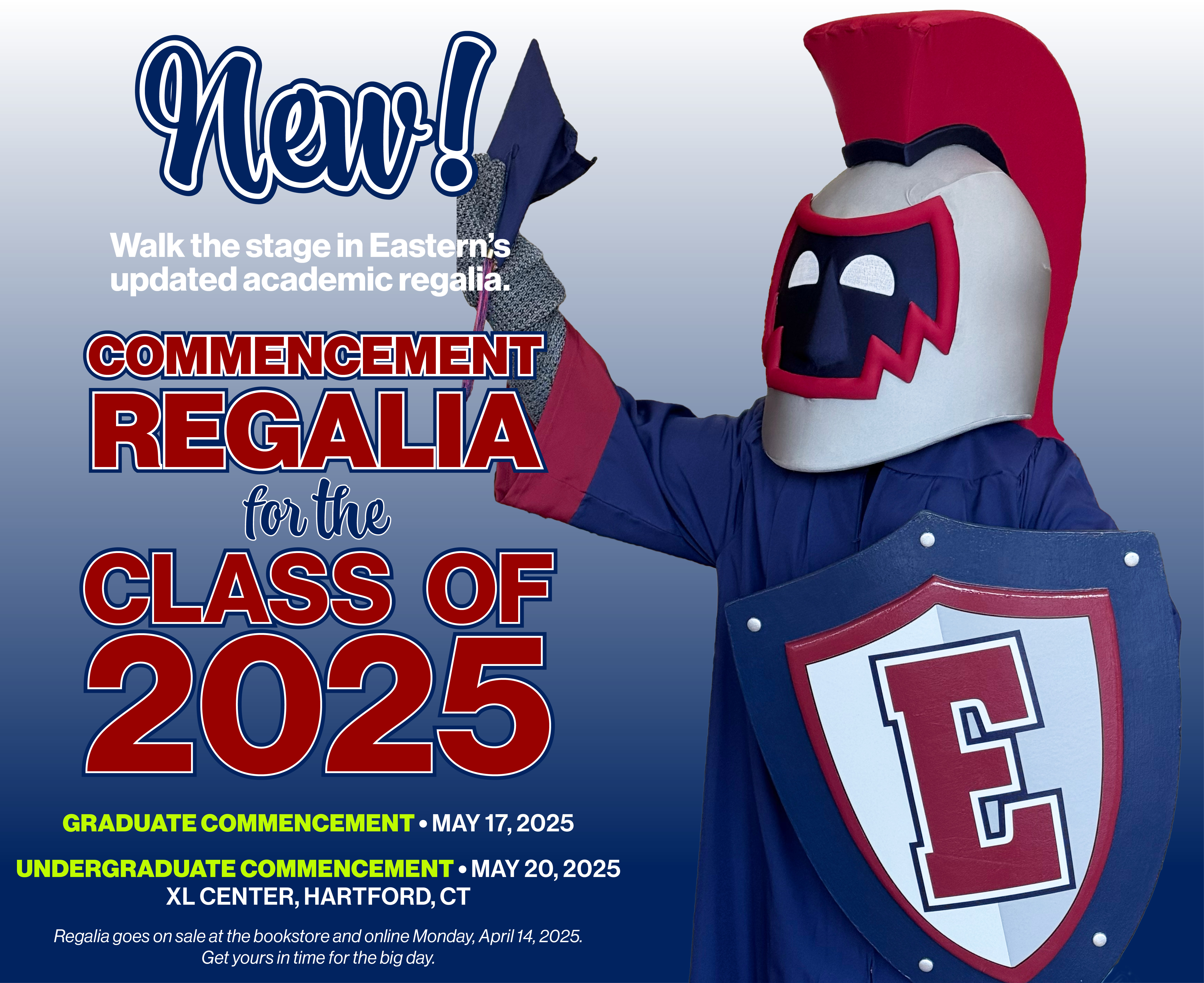 New! Walk the stage in Eastern's updated academic regalia;  Commencement Regalia for the Class of 2025; Graduate Commencement: May 17, 2025; Undergraduate Commencement: May 20, 2025; XL Center, Hartford, CT; Regalia goes on sale at the bookstore and online Monday, April 14, 2025; Get yours in time for the big day