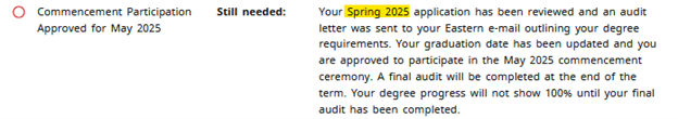 Commencement parcipipation approved for May 2025, Still needed: Your Spring 2025 application has been reviewed and an audit letter was sent to your Eastem e-mail outlining your degree requirements. Your graduation date has been updated and you are approved to participate in the May 2025 Commencement ceremony. A final audit will be completed at the end of the term. Your degree progress will not show until your final audit has been completed.