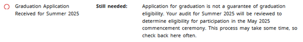 Graduation Application Received for Summer 2025, Still needed: Application for graduation is not a guarantee of graduation eligibility. Your audit for Summer 2025 will reviewed to determine eligibility for participation in the May 2025 commencement ceremony. This process may take some time, so check back here often.