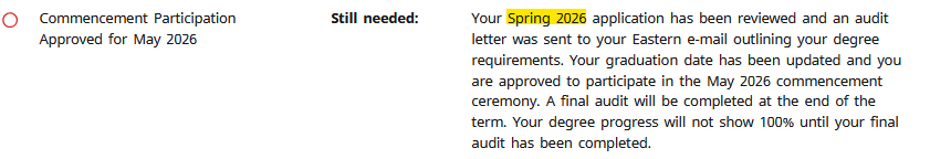 Commencement participation approved for May 2026, Still needed: Your Spring 2026 application has been reviewed and an audit letter was sent to your Eastem e-mail outlining your degree requirements. Your graduation date has been updated and you are approved to participate in the May 2026 Commencement ceremony. A final audit will be completed at the end of the term. Your degree progress will not show until your final audit has been completed.