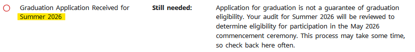 Graduation Application Received for Summer 2026, Still needed: Application for graduation is not a guarantee of graduation eligibility. Your audit for Summer 2026 will reviewed to determine eligibility for participation in the May 2026 commencement ceremony. This process may take some time, so check back here often.