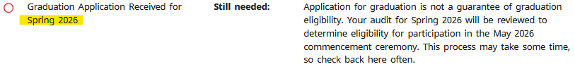 Graduation Application Received for Spring 2026, Still needed: Application for graduation is not a guarantee Of graduation eligibility. Your audit for Spring 2026 will be reviewed to determine eligibility for participation in the May 2026 commencement ceremony. This process may take some time. so check back here often.