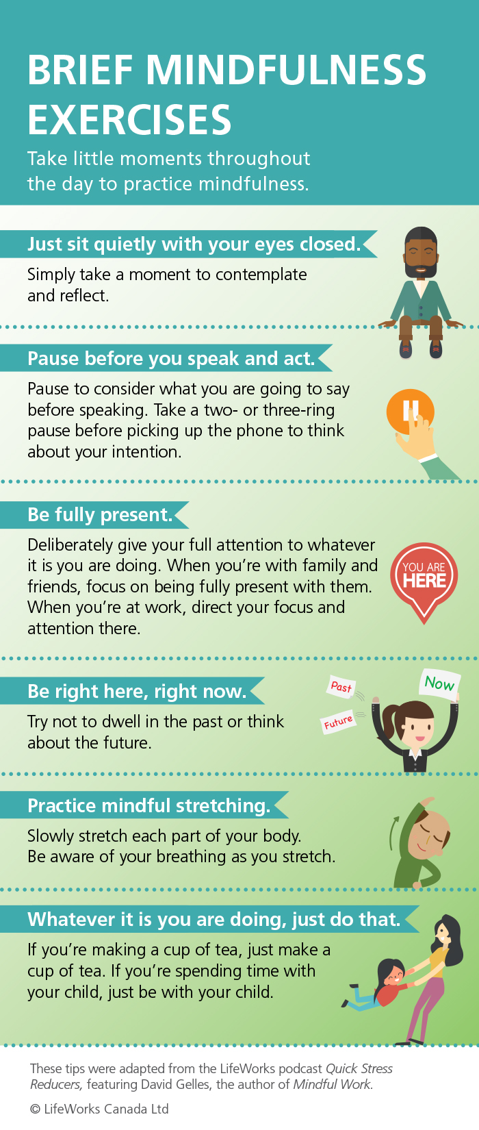Brief Mindfulness Exercises: sit quietly with your eyes closed; pause before you speak and act; be full present; be right here, right now; practice mindful stretching; whatever it is you're doing, just do that
