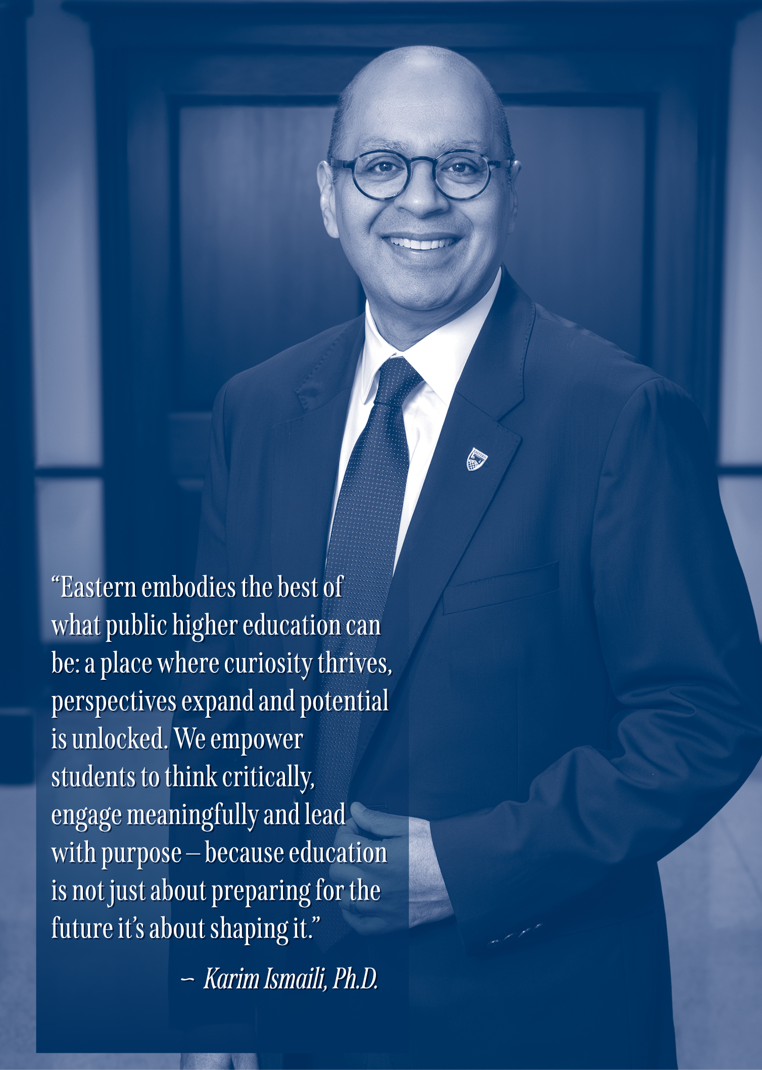 "Eastern embodies the best of what public higher education can be: a place where curiosity thrives, perspectives expand and potential is unlocked. We empower students to think critically, engage meaningfully and lead with purpose — because education is not just about preparing for the future it's  about shaping it." - Karim Ismaili, Ph.D.