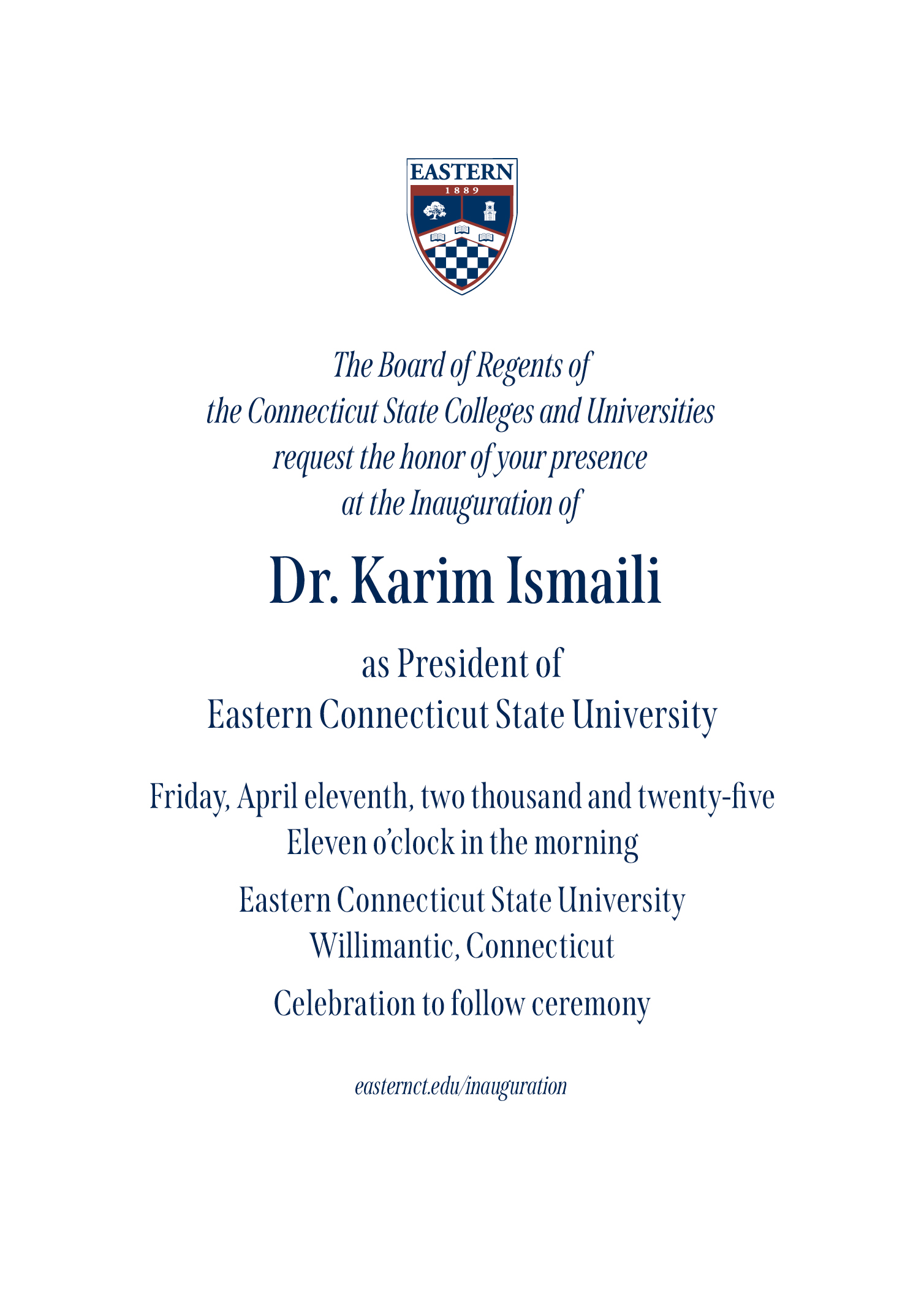 The Board of Regents of the Connecticut State Colleges and Universities request the honor of your presence at the Inauguration of Dr. Karim Ismaili as President of Eastern Connecticut State University | Friday, April eleventh, two thousand and twenty-five | Eleven o'clock in the morning | Eastern Connecticut State University Willimantic, Connecticut | Celebration to follow ceremony | easternct.edu/inauguration