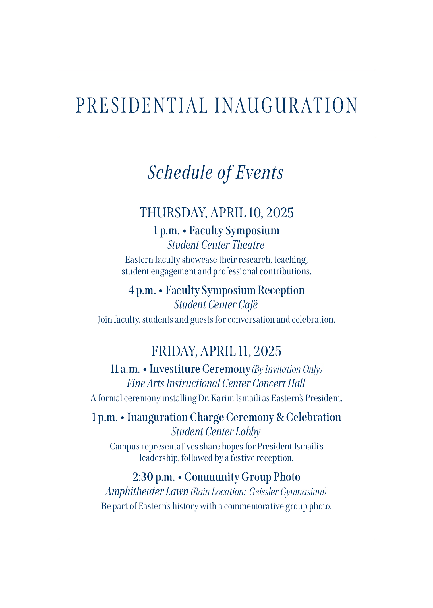 PRESIDENTIAL INAUGURATION | Schedule of Events | THURSDAY, APRIL 10, 2025: 1 p.m. • Faculty Symposium; Student Center Theatre; Eastern faculty showcase their research, teaching.; student engagement and professional contributions. | 4 p.m. • Faculty Symposium Reception; Student Center Café; Join faculty. students and guests for conversation and celebration. | FRIDAY, APRIL 11, 2025: 11 a.m. • Investiture Ceremony (By Invitation Only); Fine Arts Instructional Center Concert Hall; A formal ceremony installing Dr. Karim Ismaili as Easten's President. | 1 p.m. • Inauguration Charge Ceremony & Celebration; Student Center Lobby; Campus representatives share hopes for President; leadership. followed by a festive reception. | 2:30 p.m. • Community Group Photo; Amphitheater Lawn (Rain location: Geissler Gymnasium); Be part of Eastern's history with a commemorative group photo.