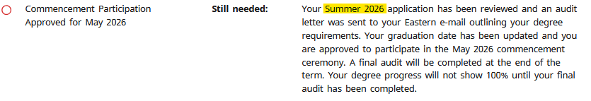 Commencement participation approved for May 2026, Still needed: Your Summer 2026 application has been reviewed and an audit letter was sent to your Eastem e-mail outlining your degree requirements. Your graduation date has been updated and you are approved to participate in the May 2026 Commencement ceremony. A final audit will be completed at the end of the term. Your degree progress will not show 100% until your final audit has been completed.